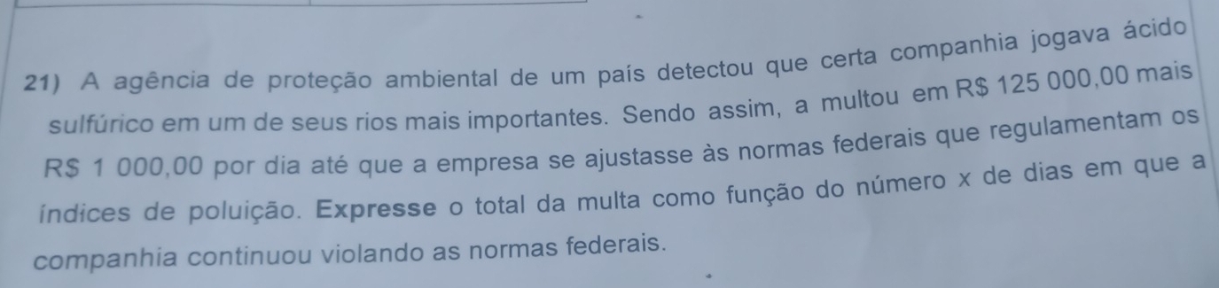 A agência de proteção ambiental de um país detectou que certa companhia jogava ácido 
sulfúrico em um de seus rios mais importantes. Sendo assim, a multou em R$ 125 000,00 mais
R$ 1 000,00 por dia até que a empresa se ajustasse às normas federais que regulamentam os 
índices de poluição. Expresse o total da multa como função do número x de dias em que a 
companhia continuou violando as normas federais.