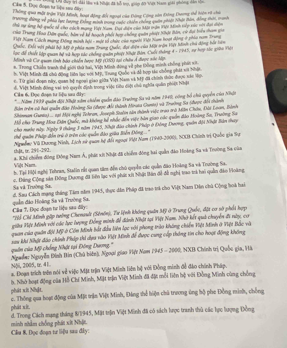 Dông Du duy trì dài lâu và Nhật đã hỗ trợ, giúp đỡ Việt Nam giải phóng dân tộc.
Câu 5. Đọc đoạn tư liệu sau đây:
Thông qua mặt trận Việt Minh, hoạt động đổi ngoại của Đảng Cộng sản Đồng Dương thể hiện rõ chủ
trương đứng về phía lực lượng Đồng minh trong cuộc chiến chồng quân phiệt Nhật Bản, đồng thời, tranh
thủ sự ủng hộ quốc tế cho cách mạng Việt Nam. Đại diện của Mặt trận Việt Minh tiếp xúc với đại diện
của Trung Hoa Dân quốc, bàn về kế hoạch phối hợp chống quân phiệt Nhật Bản, cử đại biểu tham gia
Việt Nam Cách mạng Động minh hội - một tổ chức của người Việt Nam hoạt động ở phía nam Trung
Quốc. Đối với phải bộ Mỹ ở phía nam Trung Quốc, đại diện của Mặt trận Việt Minh chủ động bắt liên
lạc để thiết lập quan hệ và hợp tác chống quân phiệt Nhật Bản. Cuối tháng 4 - 1945, sự hợp tác giữa Việt
Minh và Cơ quan tình bảo chiến lược Mỹ (OSS) tại châu Á được xác lập.
a. Trong Chiến tranh thế giới thứ hai, Việt Minh đứng về phe Đồng minh chống phát xít.
b. Việt Minh đã chủ động liên lạc với Mỹ, Trung Quốc và để hợp tác chống phát xít Nhật.
c. Từ giai đoạn này, quan hệ ngoại giao giữa Việt Nam và Mỹ đã chính thức được xác lập.
d. Việt Minh đóng vai trò quyết định trong việc tiêu diệt chủ nghĩa quân phiệt Nhật
Câu 6. Đọc đoạn tư liệu sau đây:
'. .Năm 1939 quân đội Nhật xâm chiếm quần đảo Trường Sa và năm 1940, công bố chủ quyền của Nhật
Bản trên cả hai quần đảo Hoàng Sa (được đổi thành Hirata Gunto) và Trường Sa (được đổi thành
Shinnan Gunto)... tại Hội nghị Tehran, Joseph Stalin tán thành việc trao trả Mãn Châu, Đài Loan, Bành
Hồ cho Trung Hoa Dân Quốc, mà không hể nhắc đến việc bàn giao các quần đảo Hoàng Sa, Trường Sa
cho nước này. Ngày 9 tháng 3 năm 1945, Nhật đảo chính Pháp ở Đông Dương, quân đội Nhật Bản thay
thể quân Pháp đồn trú ở trên các quần đảo giữa Biển Đông...'
Nguồn: Vũ Dương Ninh, Lịch sử quan hệ đối ngoại Việt Nam (1940-2000), NXB Chính trị Quốc gia Sự
thật, tr. 291-292.
a. Khi chiếm đóng Đông Nam Á, phát xít Nhật đã chiếm đóng hai quần đảo Hoàng Sa và Trường Sa của
Việt Nam.
b. Tại Hội nghị Tehran, Stalin rất quan tâm đến chủ quyền các quần đảo Hoàng Sa và Trường Sa.
c. Đảng Cộng sản Đông Dương đã liên lạc với phát xít Nhật Bản để đề nghị trao trả hai quần đảo Hoàng
Sa và Trường Sa.
d. Sau Cách mạng tháng Tám năm 1945, thực dân Pháp đã trao trả cho Việt Nam Dân chủ Cộng hoà hai
quần đảo Hoàng Sa và Trường Sa.
Câu 7. Đọc đoạn tư liệu sau đây:
"Hồ Chí Minh gặp tướng Chenault (Sênôn), Tư lệnh không quân Mỹ ở Trung Quốc, đặt cơ sở phối hợp
giữa Việt Minh với các lực lượng Đồng minh để đánh Nhật tại Việt Nam. Nhờ kết quả chuyến đi này, cơ
quan của quân đội Mỹ ở Côn Minh bắt đầu liên lạc với phong trào kháng chiến Việt Minh ở Việt Bắc và
sau khi Nhật đảo chính Pháp thì dựa vào Việt Minh để được cung cấp thông tin cho hoạt động không
quân của Mỹ chống Nhật tại Đông Dương.'
Nguồn: Nguyễn Đình Bin (Chủ biên), Ngoại giao Việt Nam 1945 - 2000, NXB Chính trị Quốc gia, Hà
Nội, 2005, tr. 41.
a. Đoạn trích trên nói về việc Mặt trận Việt Minh liên hệ với Đồng minh đề đảo chính Pháp.
b. Nhờ hoạt động của Hồ Chí Minh, Mặt trận Việt Minh đã đặt mối liên hệ với Đồng Minh cùng chống
phát xít Nhật.
c. Thông qua hoạt động của Mặt trận Việt Minh, Đảng thể hiện chủ trương ủng hộ phe Đồng minh, chống
phát xít.
d. Trong Cách mạng tháng 8/1945, Mặt trận Việt Minh đã có sách lược tranh thủ các lực lượng Đồng
minh nhằm chống phát xít Nhật.
Câu 8. Đọc đoạn tư liệu sau đây: