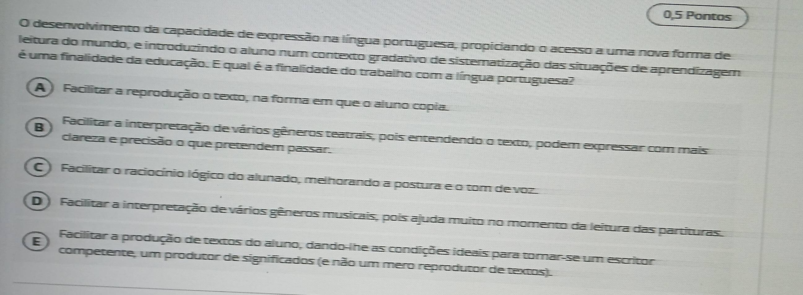 0,5 Pontos
O desenvolvimento da capacidade de expressão na língua portuguesa, propiciando o acesso a uma nova forma de
leitura do mundo, e introduzindo o aluno num contexto gradativo de sistematização das situações de aprendizagem
é uma finalidade da educação. E qual é a finalidade do trabalho com a língua portuguesa?
A ) Facilitar a reprodução o texto, na forma em que o aluno copia.
B Facilitar a interpretação de vários gêneros teatrais, pois entendendo o texto, podem expressar com mais
clareza e precisão o que pretendem passar.
C) Facilitar o raciocínio lógico do alunado, melhorando a postura e o tom de voz.
D ) Facilitar a interpretação de vários gêneros musicais, pois ajuda muito no momento da leitura das partituras.
E
Facilitar a produção de textos do aluno, dando-lhe as condições ideais para tomar-se um escritor
competente, um produtor de significados (e não um mero reprodutor de textos).