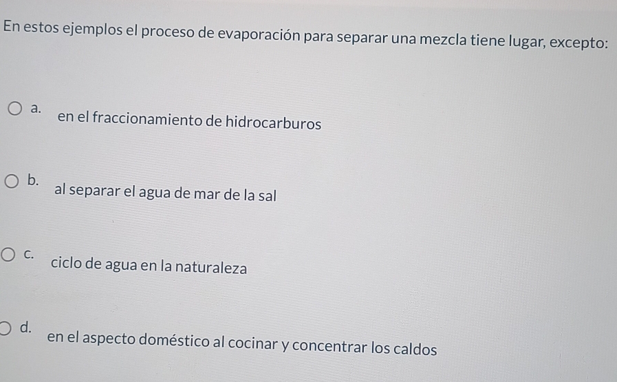 En estos ejemplos el proceso de evaporación para separar una mezcla tiene lugar, excepto:
a. en el fraccionamiento de hidrocarburos
b. al separar el agua de mar de la sal
C. ciclo de agua en la naturaleza
d. en el aspecto doméstico al cocinar y concentrar los caldos