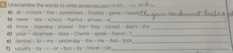 5 ] Unscramble the words to write sentences. 
a) at - o'clock - the - sometimes - finishes - game - twelve_ 
b) never - late - school - Martha - arrives - at_ 
c) know - morning - answer - the - they - correct - didn't - this_ 
d your - Japanese - does - Charlie - speak - friend - ?_ 
e) dentist - to - my - yesterday - the - me - dad - took_ 
f) usually - by - I - or - bus - by - travel - car_