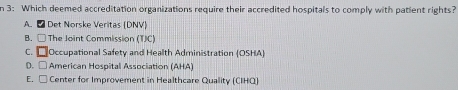 3: Which deemed accreditation organizations require their accredited hospitals to comply with patient rights?
A. ₹ Det Norske Veritas (DNV)
B. □ The Joint Commission (TJC)
C. Occupational Safety and Health Administration (OSHA)
D. □ American Hospitall Association (AHA)
E. □ Center for Improvement in Healthcare Quality (CIHQ)