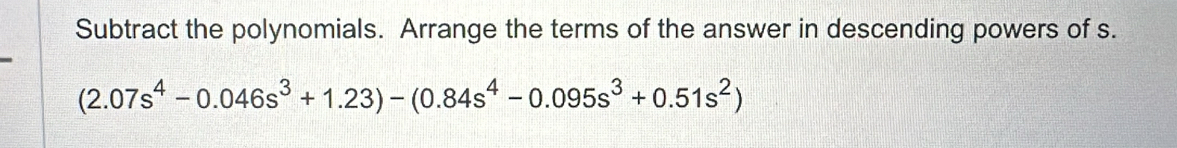 Subtract the polynomials. Arrange the terms of the answer in descending powers of s.
(2.07s^4-0.046s^3+1.23)-(0.84s^4-0.095s^3+0.51s^2)