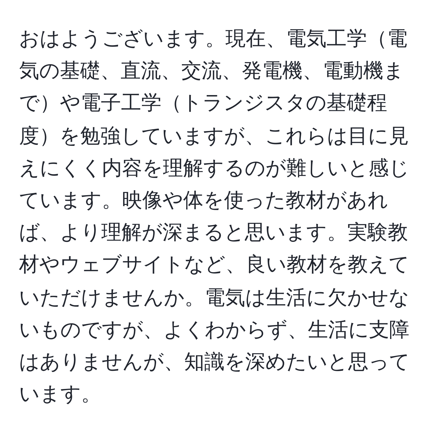 おはようございます。現在、電気工学電気の基礎、直流、交流、発電機、電動機までや電子工学トランジスタの基礎程度を勉強していますが、これらは目に見えにくく内容を理解するのが難しいと感じています。映像や体を使った教材があれば、より理解が深まると思います。実験教材やウェブサイトなど、良い教材を教えていただけませんか。電気は生活に欠かせないものですが、よくわからず、生活に支障はありませんが、知識を深めたいと思っています。