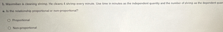 Maximilian is cleaning shrimp. He cleans 4 shrimp every minute. Use time in minutes as the independent quantity and the number of shrimp as the dependent quan
a. Is the relationship proportional or non-proportional?
Proportional
Non-proportional