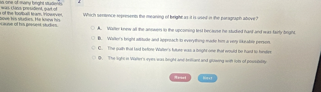 as one of many bright students . 2
was class president, part of
of the football team. However, Which sentence represents the meaning of bright as it is used in the paragraph above?
bove his studies. He knew his
cause of his present studies. A. Walter knew all the answers to the upcoming test because he studied hard and was fairly bright.
B. Walter's bright attitude and approach to everything made him a very likeable person.
C. The path that laid before Walter's future was a bright one that would be hard to hinder.
D. The light in Walter's eyes was bright and brilliant and glowing with lots of possibility.
Reset Next