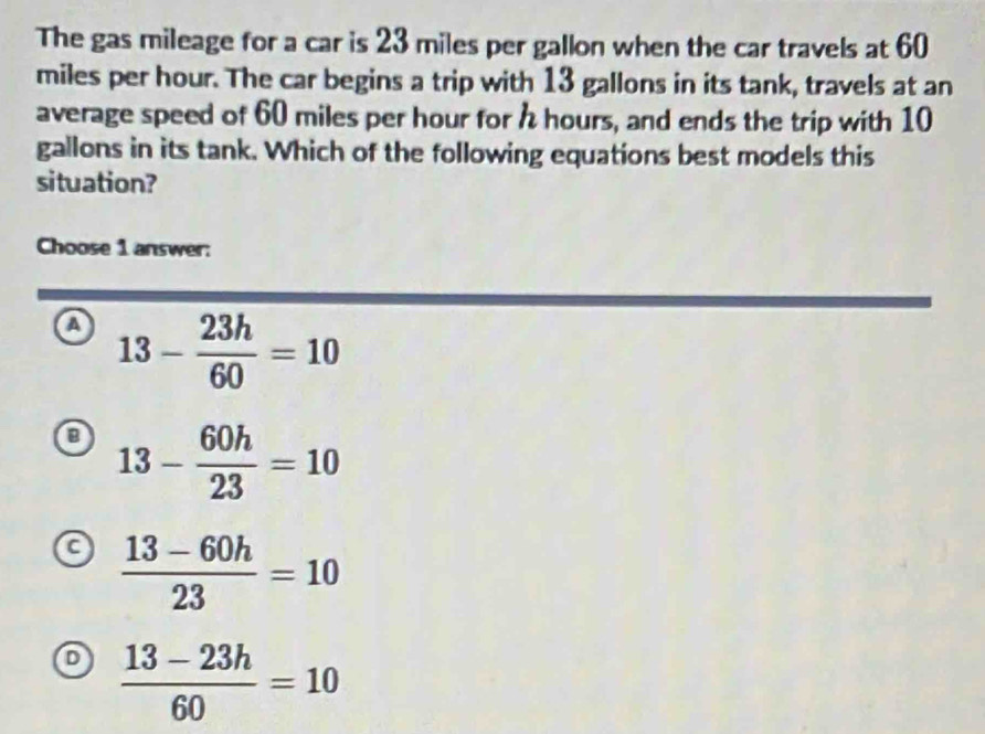 The gas mileage for a car is 23 miles per gallon when the car travels at 60
miles per hour. The car begins a trip with 13 gallons in its tank, travels at an
average speed of 60 miles per hour for h hours, and ends the trip with 10
gallons in its tank. Which of the following equations best models this
situation?
Choose 1 answer:
a 13- 23h/60 =10
0 13- 60h/23 =10
 (13-60h)/23 =10
 (13-23h)/60 =10