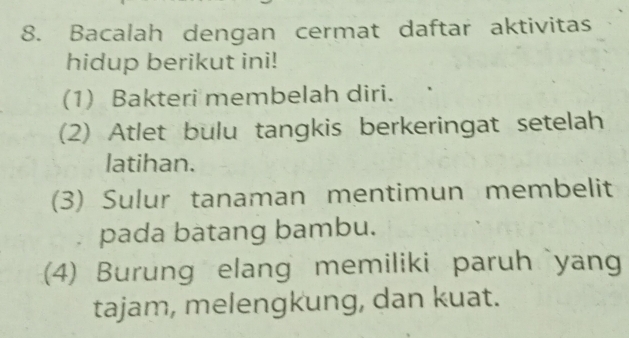 Bacalah dengan cermat daftar aktivitas 
hidup berikut ini! 
(1) Bakteri membelah diri. 
(2) Atlet bulu tangkis berkeringat setelah 
latihan. 
(3) Sulur tanaman mentimun membelit 
pada batang bambu. 
(4) Burung elang memiliki paruh yan 
tajam, melengkung, dan kuat.