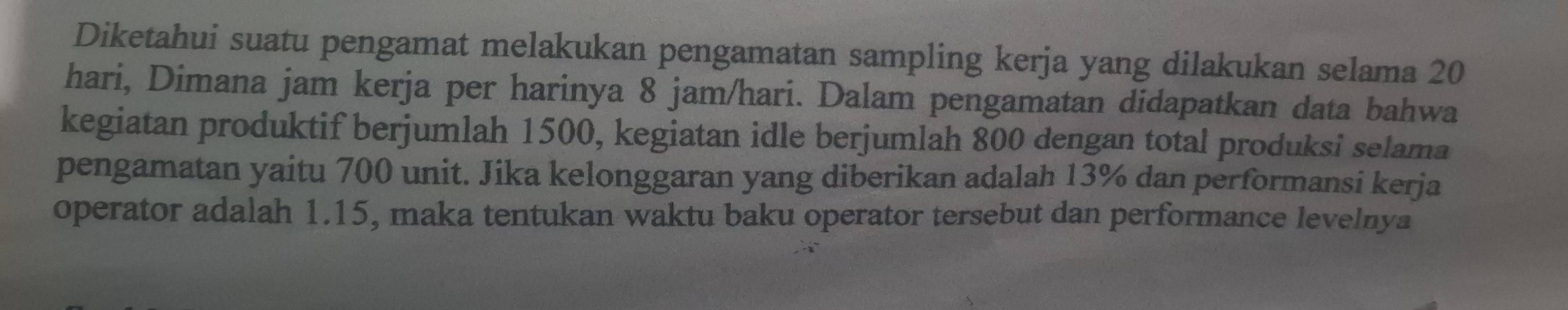 Diketahui suatu pengamat melakukan pengamatan sampling kerja yang dilakukan selama 20
hari, Dimana jam kerja per harinya 8 jam/hari. Dalam pengamatan didapatkan data bahwa 
kegiatan produktif berjumlah 1500, kegiatan idle berjumlah 800 dengan total produksi selama 
pengamatan yaitu 700 unit. Jika kelonggaran yang diberikan adalah 13% dan performansi kerja 
operator adalah 1.15, maka tentukan waktu baku operator tersebut dan performance levelnya