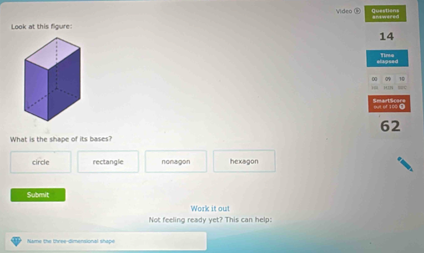 Video ⑥ Questions
answered
Look at this figure:
14
Time
elapsed
00 09 10
HR MIN =C
SmartScore
out of 100 ①
62
What is the shape of its bases?
circle rectangle nonagon hexagon
Submit
Work it out
Not feeling ready yet? This can help:
Name the three-dimensional shape