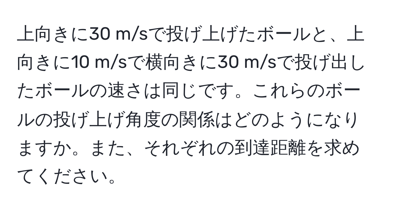 上向きに30 m/sで投げ上げたボールと、上向きに10 m/sで横向きに30 m/sで投げ出したボールの速さは同じです。これらのボールの投げ上げ角度の関係はどのようになりますか。また、それぞれの到達距離を求めてください。