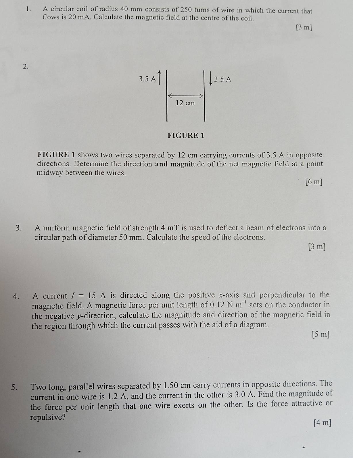 A circular coil of radius 40 mm consists of 250 turns of wire in which the current that 
flows is 20 mA. Calculate the magnetic field at the centre of the coil. 
[ 3 m ] 
2. 
3.5 A 3.5 A
12 cm
FIGURE 1 
FIGURE 1 shows two wires separated by 12 cm carrying currents of 3.5 A in opposite 
directions. Determine the direction and magnitude of the net magnetic field at a point 
midway between the wires. 
[ 6 m ] 
3. A uniform magnetic field of strength 4 mT is used to deflect a beam of electrons into a 
circular path of diameter 50 mm. Calculate the speed of the electrons. 
[ 3 m ] 
4. A current I=15A is directed along the positive x-axis and perpendicular to the 
magnetic field. A magnetic force per unit length of 0.12Nm^(-1) acts on the conductor in 
the negative y -direction, calculate the magnitude and direction of the magnetic field in 
the region through which the current passes with the aid of a diagram. 
[5 m] 
5. Two long, parallel wires separated by 1.50 cm carry currents in opposite directions. The 
current in one wire is 1.2 A, and the current in the other is 3.0 A. Find the magnitude of 
the force per unit length that one wire exerts on the other. Is the force attractive or 
repulsive? 
[ 4 m ]