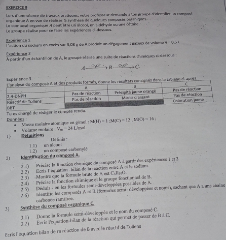 Lors d'une séance de travaux pratiques, votre professeur demande à ton groupe d'identifier un composé
organique A en vue de réaliser la synthèse de quelques composés organiques.
Le composé organique À peut être un alcool, un aldéhyde ou une cétone.
Le groupe réalise pour ce faire les expériences ci-dessous,
Expérience 1  L'action du sodium en excès sur 3,08 g de A produit un dégagement gazeux de volume V=0.5L
Expérience 2
À partir d'un échantillon de A, le groupe réalise une suite de réactions chimiques ci-dessous :
A Cr_2O_2^((2-) B xrightarrow O_2)O_7^((2-))C
Expérience 3
ts consignés dans le tableau ci-après.
Tu es chargé de rédiger le com
Données :
M(H)=1;M(C)=12;M(O)=16
Masse molaire atomique en g/mol : L/mol.
Volume molaire : V_m=24
1) Définitions  Définis :
1.1) un alcool
1.2) un composé carbonylé
2) Identification du composé A.
2.1) Précise la fonction chimique du composé A à partir des expériences 1 et 3
2.2) Ecris l'équation -bilan de la réaction entre A et le sodium.
2.3)  Montre que la formule brute de A est C_4π _10O.
2.4)  Précise la fonction chimique et le groupe fonctionnel de B.
2.5) Déduis - en les formules semi-développées possibles de A.
2.6) identifie les composés A et B (formules semi- développées et noms), sachant que A a une chaîne
carbonée ramifiée.
3) Synthèse du composé organique C.
3.1) Donne la formule semi-développée et le nom du composé C.
3.2) Écris l'équation-bilan de la réaction qui permet de passer de B à C.
Ecris l'équation bilan de ra réaction de B avec le réactif de Tollens