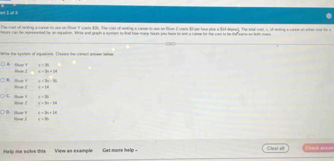 art 1 of 3
The cost of renting a canoe to use on River Y costs $35. The cost of renting a canoe to use on River Z costs $3 per hour plus a $14 deposit. The total cost, c, of renting a canoe on either river for n
hours can be represented by an equation. Write and graph a system to find how many hours you have to rent a canoe for the cost to be the same on both rivers
Write the system of equations. Choose the correct answer below
A. River Y c=35
River Z c=3n+14
B. River Y c=3n-36
River Z c=14
C. River Y c=36
River Z c=3n-14
D. River Y c=3n+14
River Z c=36
Help me solve this View an example Get more help - Clear all Check answe