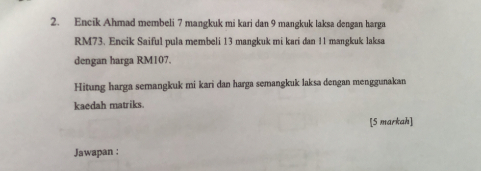 Encik Ahmad membeli 7 mangkuk mi kari dan 9 mangkuk laksa dengan harga
RM73. Encik Saiful pula membeli 13 mangkuk mi kari dan 11 mangkuk laksa 
dengan harga RM107. 
Hitung harga semangkuk mi kari dan harga semangkuk laksa dengan menggunakan 
kaedah matriks. 
[5 markah] 
Jawapan :