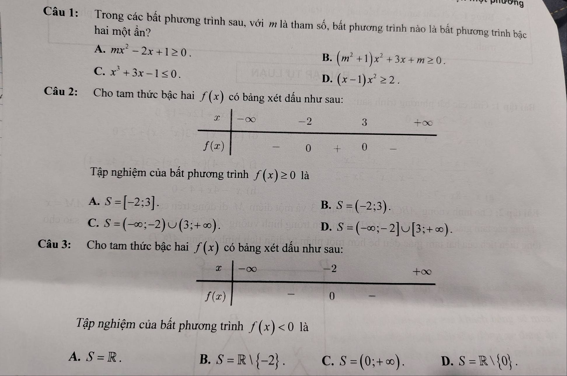 phường
Câu 1:  Trong các bất phương trình sau, với m là tham số, bất phương trình nào là bất phương trình bậc
hai một ẩn?
A. mx^2-2x+1≥ 0.
B. (m^2+1)x^2+3x+m≥ 0.
C. x^3+3x-1≤ 0. D. (x-1)x^2≥ 2.
Câu 2: Cho tam thức bậc hai f(x) có bảng xét dấu như sau:
Tập nghiệm của bất phương trình f(x)≥ 0 là
A. S=[-2;3].
B. S=(-2;3).
C. S=(-∈fty ;-2)∪ (3;+∈fty ).
D. S=(-∈fty ;-2]∪ [3;+∈fty ).
Câu 3: Cho tam thức bậc hai f(x) có bảng xét dấu như sau:
Tập nghiệm của bất phương trình f(x)<0</tex> là
A. S=R. B. S=R| -2 . C. S=(0;+∈fty ). D. S=R/ 0 .