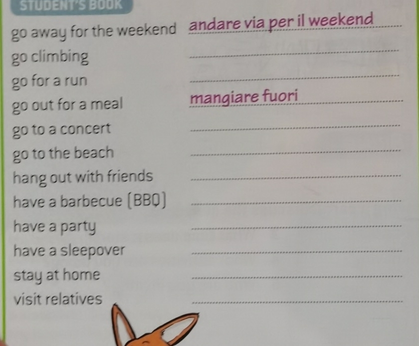 STUDENT'S BOOK 
go away for the weekend andare via per il weekend_ 
go climbing 
_ 
go for a run 
_ 
go out for a meal mangiare fuori_ 
go to a concert 
_ 
go to the beach_ 
hang out with friends_ 
have a barbecue (BBQ)_ 
have a party 
_ 
have a sleepover_ 
stay at home 
_ 
visit relatives 
_