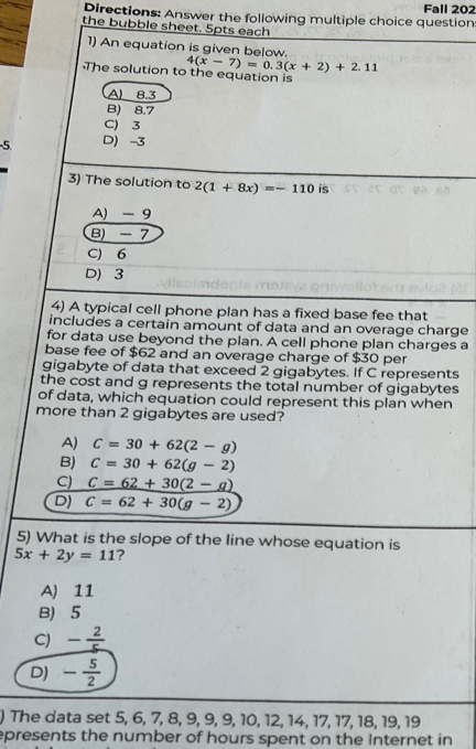 Fall 202
Directions: Answer the following multiple choice question
the bubble sheet. 5pts each
1) An equation is given below.
4(x-7)=0.3(x+2)+2.11
The solution to the equation is
A 8.3
B) 8.7
C) 3
-5. D) -3
3) The solution to 2(1+8x)=-110 is
A) -9
B) - 7
C) 6
D) 3
4) A typical cell phone plan has a fixed base fee that
includes a certain amount of data and an overage charge
for data use beyond the plan. A cell phone plan charges a
base fee of $62 and an overage charge of $30 per
gigabyte of data that exceed 2 gigabytes. If C represents
the cost and g represents the total number of gigabytes
of data, which equation could represent this plan when
more than 2 gigabytes are used?
A) C=30+62(2-g)
B) C=30+62(g-2)
C) _ C=62+30(2-a)
D) C=62+30(g-2)
5) What is the slope of the line whose equation is
5x+2y=11 ?
A) 11
B) 5
C) - 2/5 
D) - 5/2 
) The data set 5, 6, 7, 8, 9, 9, 9, 10, 12, 14, 17, 17, 18, 19, 19
epresents the number of hours spent on the Internet in