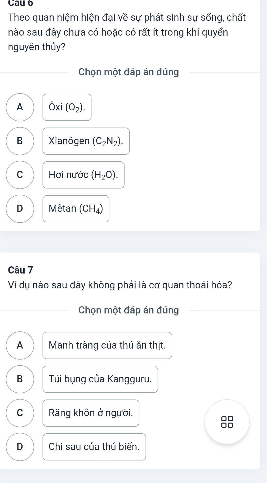 Cau 6
Theo quan niệm hiện đại về sự phát sinh sự sống, chất
nào sau đây chưa có hoặc có rất ít trong khí quyển
nguyên thủy?
Chọn một đáp án đúng
A hat Oxi(O_2).
B Xianôgen (C_2N_2).
C Hơi nước (H_2O).
D Mêtan (CH_4)
Câu 7
Ví dụ nào sau đây không phải là cơ quan thoái hóa?
Chọn một đáp án đúng
A Manh tràng của thú ăn thịt.
B Túi bụng của Kangguru.
C Răng khôn ở người.
□□
D Chi sau của thú biển.