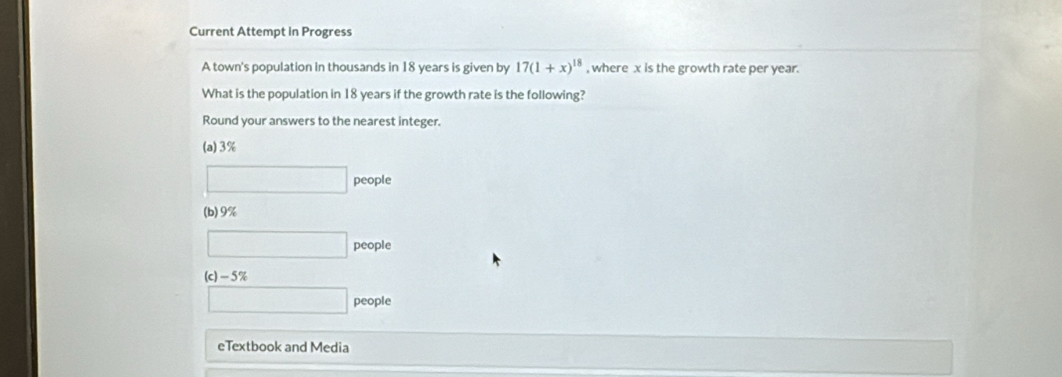 Current Attempt in Progress 
A town's population in thousands in 18 years is given by 17(1+x)^18 , where x is the growth rate per year. 
What is the population in 18 years if the growth rate is the following? 
Round your answers to the nearest integer. 
(a) 3%
□ people 
cople 
(b) 9%
□ people 
(c) -5%
□ people 
eTextbook and Media