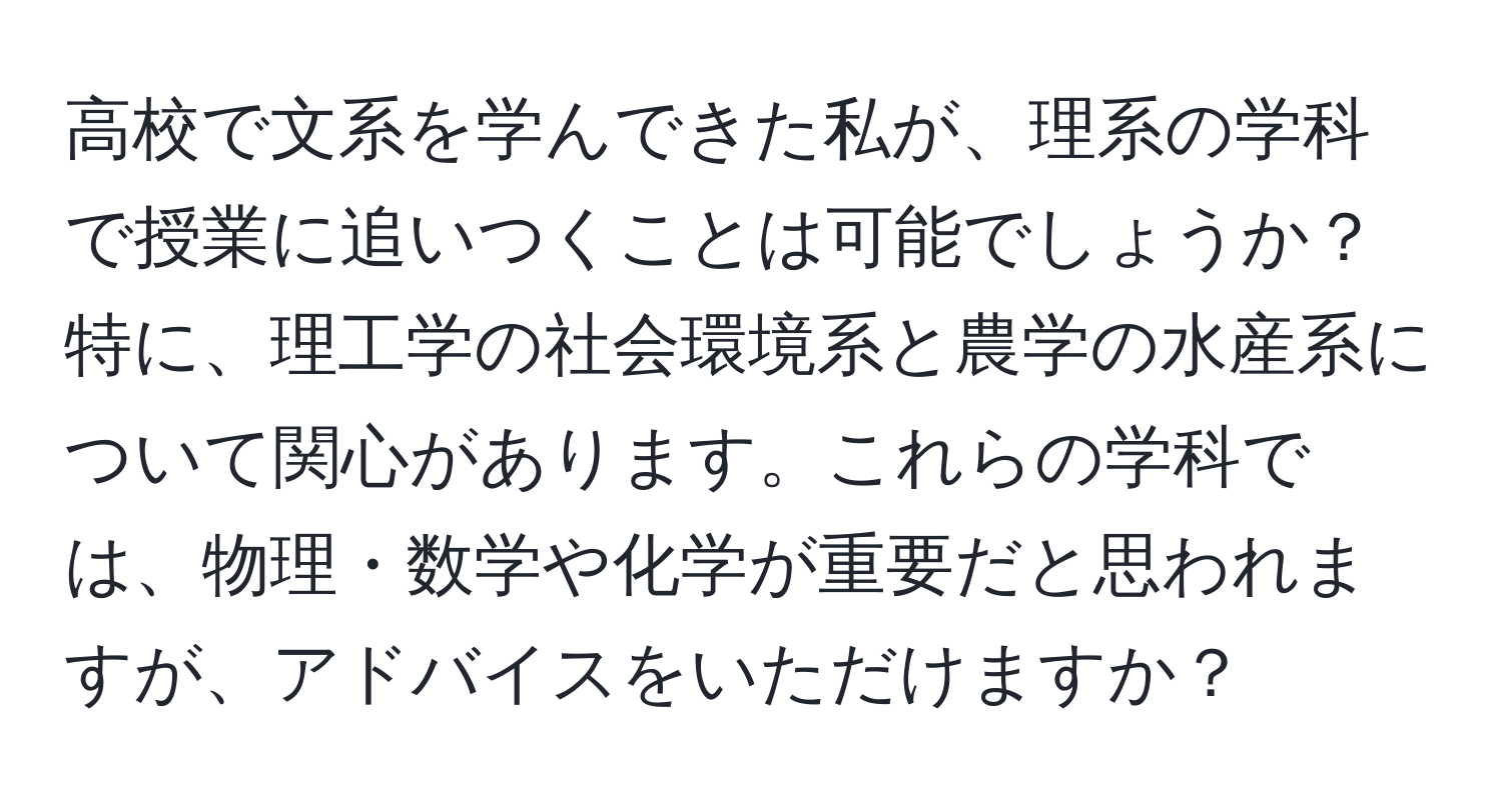 高校で文系を学んできた私が、理系の学科で授業に追いつくことは可能でしょうか？特に、理工学の社会環境系と農学の水産系について関心があります。これらの学科では、物理・数学や化学が重要だと思われますが、アドバイスをいただけますか？