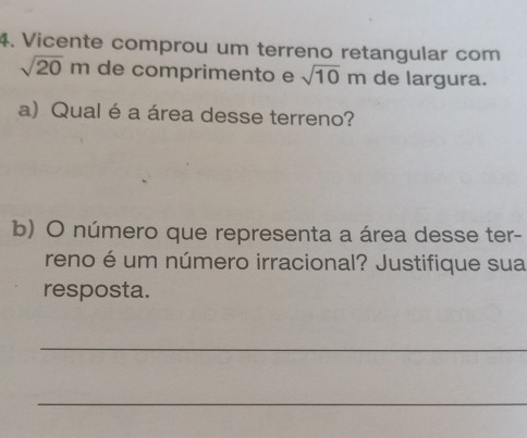 Vicente comprou um terreno retangular com
sqrt(20)m de comprimento e sqrt(10)m de largura. 
a) Qual é a área desse terreno? 
b) O número que representa a área desse ter- 
reno é um número irracional? Justifique sua 
resposta. 
_ 
_