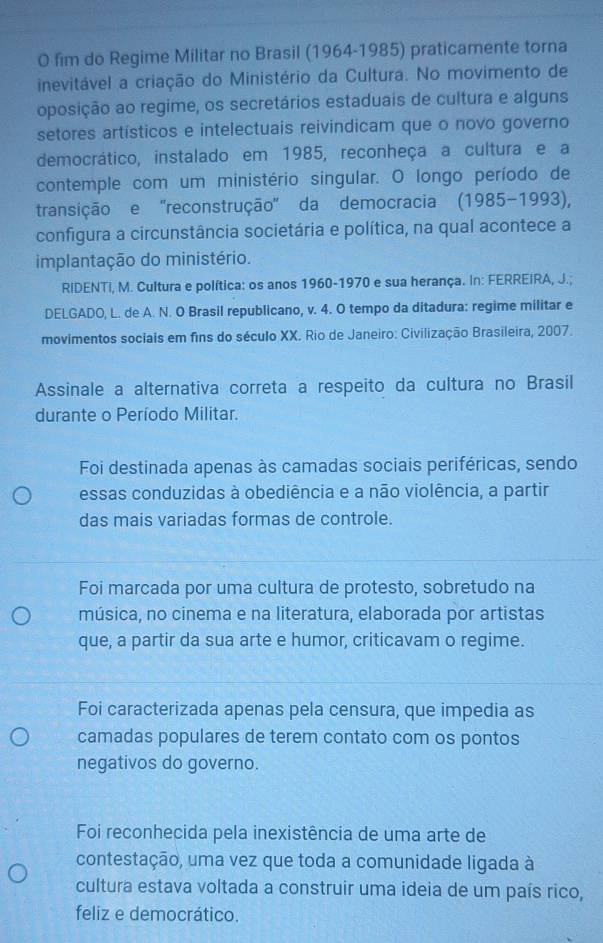 fim do Regime Militar no Brasil (1964-1985) praticamente torna
inevitável a criação do Ministério da Cultura. No movimento de
oposição ao regime, os secretários estaduais de cultura e alguns
setores artísticos e intelectuais reivindicam que o novo governo
democrático, instalado em 1985, reconheça a cultura e a
contemple com um ministério singular. O longo período de
transição e ''reconstrução'' da democracia (1985-1993),
configura a circunstância societária e política, na qual acontece a
implantação do ministério.
RIDENTI, M. Cultura e política: os anos 1960-1970 e sua herança. In: FERREIRA, J.;
DELGADO, L. de A. N. O Brasil republicano, v. 4. O tempo da ditadura: regime militar e
movimentos sociais em fins do século XX. Rio de Janeiro: Civilização Brasileira, 2007.
Assinale a alternativa correta a respeito da cultura no Brasil
durante o Período Militar.
Foi destinada apenas às camadas sociais periféricas, sendo
essas conduzidas à obediência e a não violência, a partir
das mais variadas formas de controle.
Foi marcada por uma cultura de protesto, sobretudo na
música, no cinema e na literatura, elaborada por artistas
que, a partir da sua arte e humor, criticavam o regime.
Foi caracterizada apenas pela censura, que impedia as
camadas populares de terem contato com os pontos
negativos do governo.
Foi reconhecida pela inexistência de uma arte de
contestação, uma vez que toda a comunidade ligada à
cultura estava voltada a construir uma ideia de um país rico,
feliz e democrático.