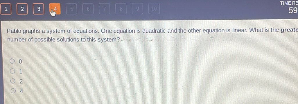 TIME RE
1 2 3 5 6 7 B 9 10
59
Pablo graphs a system of equations. One equation is quadratic and the other equation is linear. What is the greate
number of possible solutions to this system?
0
1
2
4