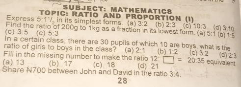 T: MAT H E M AT I C S
TOPIC: RATIO AND PROPORTION (I)
Express 5:1^1/_2 in its simplest forms. (a) 3:2
Find the ratio of 200g to 1kg as a fraction in its lowest form. (a) (b) 2:3 (c) 10:3 (d) 3:10
(c) 3:5 (c) 5:3 5:1 (b) 1:5
In a certain class, there are 30 pupils of which 10 are boys, what is the
ratio of girls to boys in the class? (a) 2:1
Fill in the missing number to make the ratio 12:□ =20:35 (b) 1:2 (c) 3:2 equivalent (d) 2:3
(a) 13 (b) 17 (c) 18 (d) 21
Share N700 between John and David in the ratio 3:4. 
28