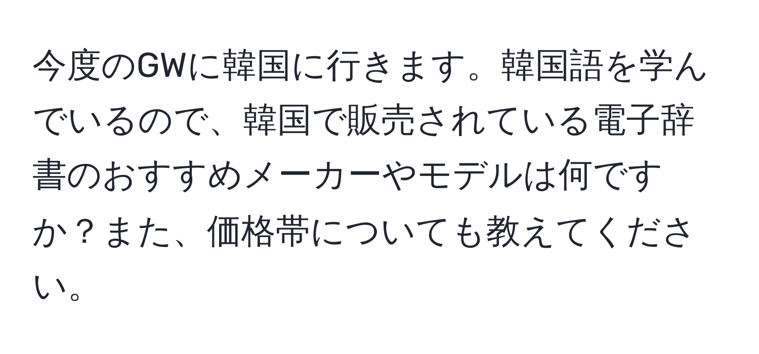 今度のGWに韓国に行きます。韓国語を学んでいるので、韓国で販売されている電子辞書のおすすめメーカーやモデルは何ですか？また、価格帯についても教えてください。