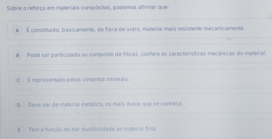 Sobre o reforço em materiais compósitos, podemos afirmar que:
A É constituído, basicamente, de fibra de vidro, material mais resistente mecanicamente.
B Pode ser particulado ou composto de fibras, confere as características mecânicas do material.
c É representado pelos cimentos minerais.
D Deve ser de material metálico, os mais duros que se conhece.
E Tem a função de dar ductibilidade ao material final.