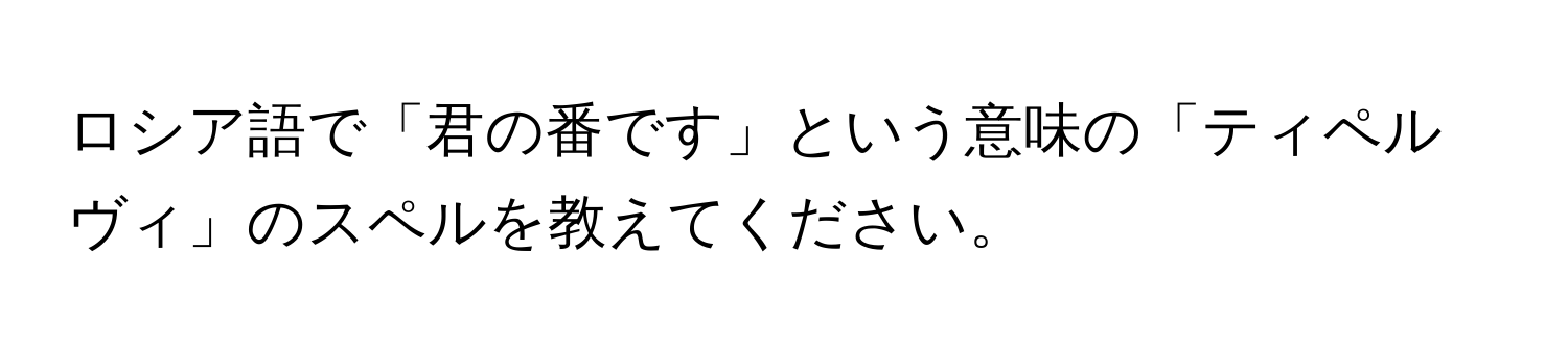 ロシア語で「君の番です」という意味の「ティペルヴィ」のスペルを教えてください。