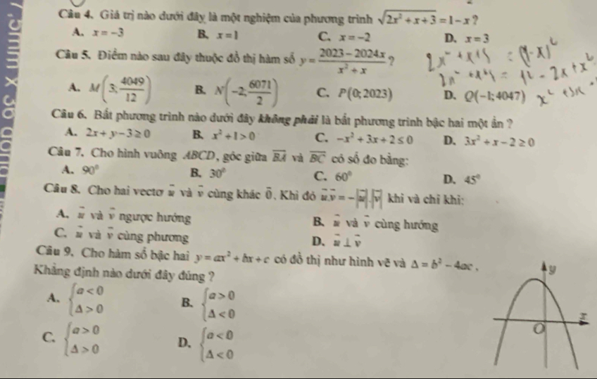 Giá trị nào dưới đây là một nghiệm của phương trình sqrt(2x^2+x+3)=1-x ?
A. x=-3 B, x=1 C. x=-2 D. x=3
Câu 5. Điểm nào sau đây thuộc đồ thị hàm số y= (2023-2024x)/x^2+x  ?
A. M(3, 4049/12 ) B. N(-2, 6071/2 ) C. P(0;2023) D. Q(-1;4047)
Câu 6. Bất phương trình nào dưới đây không phái là bắt phương trình bậc hai một ẩn ?
A. 2x+y-3≥ 0 B. x^2+1>0 C. -x^2+3x+2≤ 0 D. 3x^2+x-2≥ 0
Câu 7, Cho hình vuông ABCD, góc giữa overline BA và overline BC có số đo bằng:
A. 90° B. 30° C. 60° D. 45°
Câu 8. Cho hai vectơ # và _  cùng khác overline 0 , Khi đó vector uv=-|vector u|.|vector v| khi và chỉ khi:
A, vector u và overline v ngược hướng cùng hướng
B. beginvmatrix endvmatrix V^2 overline v
C. vector u và overline v cùng phương
D. vector u⊥ vector v
Câu 9, Cho hàm số bậc hai y=ax^2+bx+c có đồ thị như hình vẽ và △ =b^2-4ac.
Khẳng định nào dưới đây đúng ?
A. beginarrayl a<0 △ >0endarray. B. beginarrayl a>0 △ <0endarray.
C. beginarrayl a>0 △ >0endarray.
D. beginarrayl a<0 △ <0endarray.