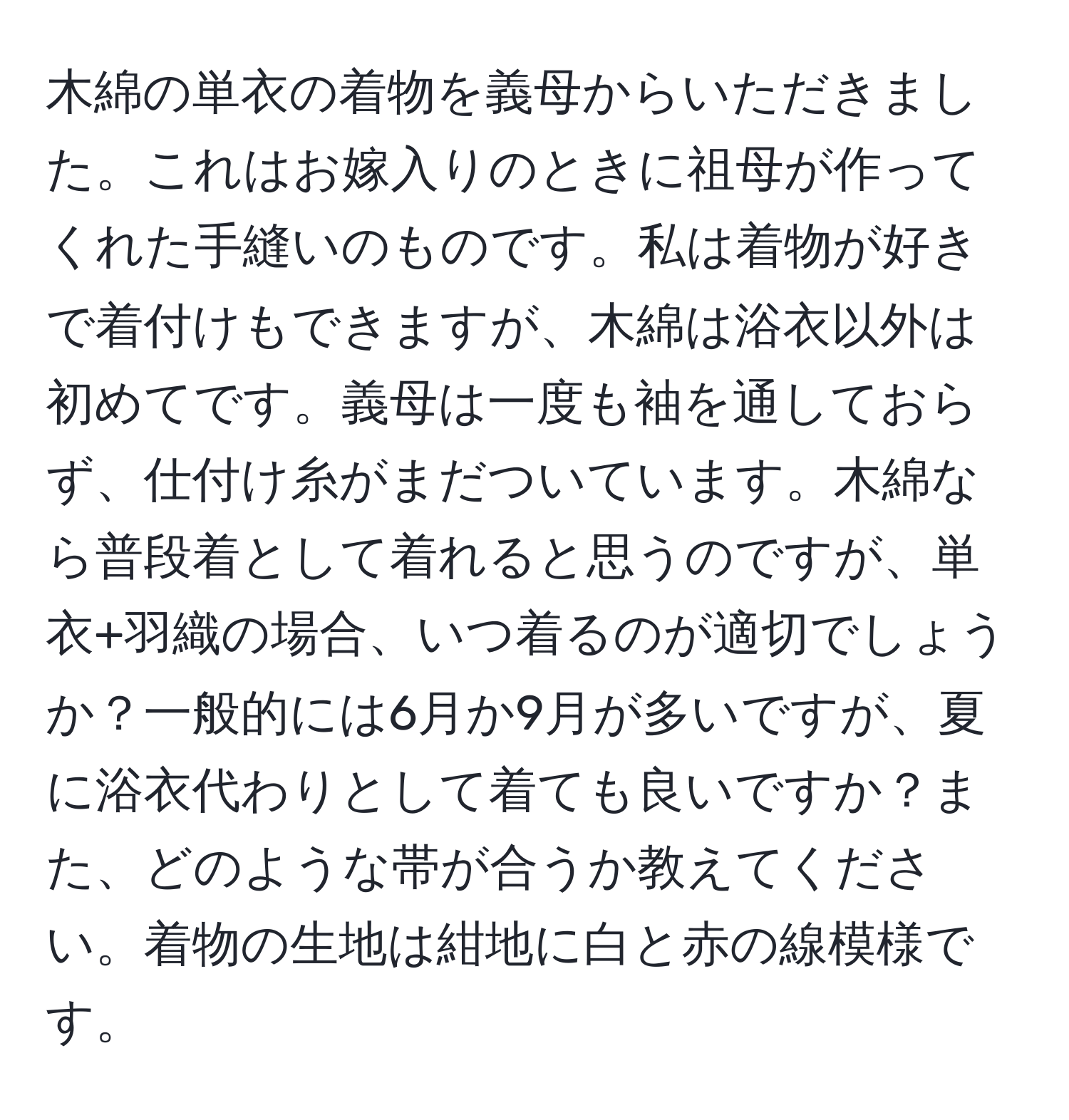 木綿の単衣の着物を義母からいただきました。これはお嫁入りのときに祖母が作ってくれた手縫いのものです。私は着物が好きで着付けもできますが、木綿は浴衣以外は初めてです。義母は一度も袖を通しておらず、仕付け糸がまだついています。木綿なら普段着として着れると思うのですが、単衣+羽織の場合、いつ着るのが適切でしょうか？一般的には6月か9月が多いですが、夏に浴衣代わりとして着ても良いですか？また、どのような帯が合うか教えてください。着物の生地は紺地に白と赤の線模様です。