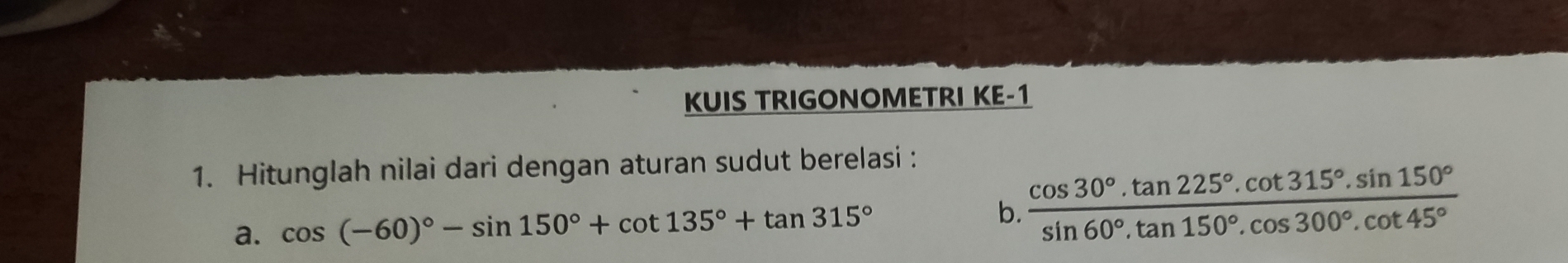 KUIS TRIGONOMETRI KE-1 
1. Hitunglah nilai dari dengan aturan sudut berelasi : 
a. cos (-60)^circ -sin 150°+cot 135°+tan 315° b.  (cos 30°.tan 225°.cot 315°.sin 150°)/sin 60°.tan 150°.cos 300°.cot 45° 