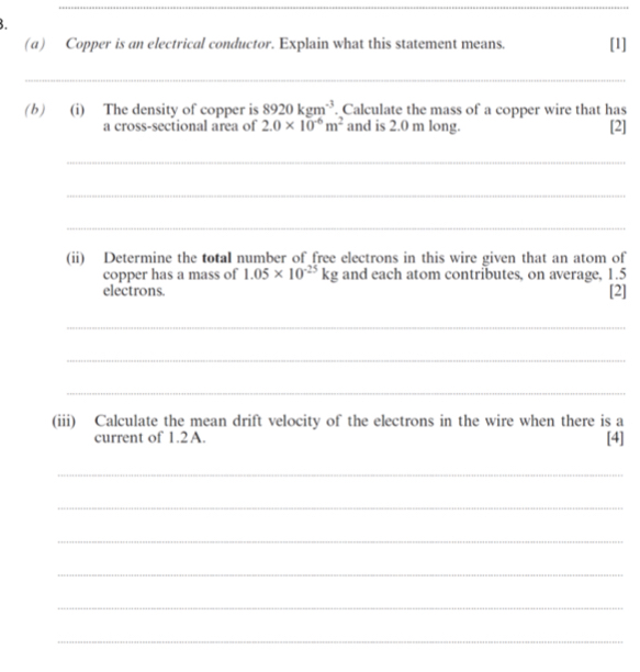 Copper is an electrical conductor. Explain what this statement means. [1] 
_ 
(b) (i) The density of copper is 8920kgm^(-3). Calculate the mass of a copper wire that has 
a cross-sectional area of 2.0* 10^(-6)m^2 and is 2.0 m long. [2] 
_ 
_ 
_ 
(ii) Determine the total number of free electrons in this wire given that an atom of 
copper has a mass of 1.05* 10^(-25)kg and each atom contributes, on average, 1.5
electrons [2] 
_ 
_ 
_ 
(iii) Calculate the mean drift velocity of the electrons in the wire when there is a 
current of 1.2A. 
[4] 
_ 
_ 
_ 
_ 
_ 
_