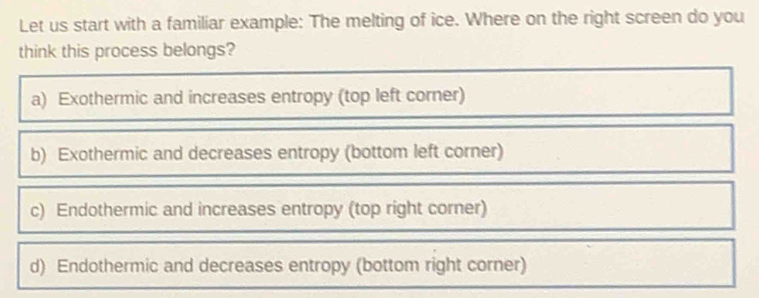 Let us start with a familiar example: The melting of ice. Where on the right screen do you
think this process belongs?
a) Exothermic and increases entropy (top left corner)
b) Exothermic and decreases entropy (bottom left corner)
c) Endothermic and increases entropy (top right corner)
d) Endothermic and decreases entropy (bottom right corner)