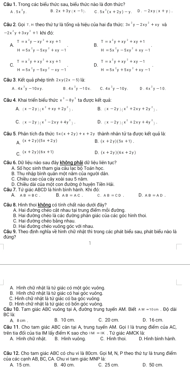 Trong các biểu thức sau, biểu thức nào là đơn thức?
A . 5x^3y. B. 2x+3y(x-1). C. 5x^3(x+2y)-y. D . -2xy(x+y).
Câu 2. Gọi T, h theo thứ tự là tổng và hiệu của hai đa thức: 3x^2y-2xy^2+xy và
-2x^2y+3xy^2+1 khi đó:
T=x^2y-xy^2+xy+1
T=x^2y+xy^2+xy+1
A.
B.
H=5x^2y-5xy^2+xy-1
H=5x^2y-5xy^2+xy-1
T=x^2y+xy^2+xy+1
T=x^2y+xy^2+xy-1
C.
D.
H=5x^2y-5xy^2-xy-1
H=5x^2y+5xy^2+xy-1
Câu 3. Kết quả phép tính 2xy(2x-5) là:
A . 4x^2y-10xy. B. 4x^2y-10x. C. 4x^2y-10y. D. 4x^2y-10.
Câu 4. Khai triển biểu thức x^3-8y^3 ta được kết quả:
A. (x-2y)(x^2+xy+2y^2). B. (x-2y)(x^2+2xy+2y^2).
C. (x-2y)(x^2-2xy+4y^2). D. (x-2y)(x^2+2xy+4y^2).
Câu 5. Phân tích đa thức 5x(x+2y)+x+2y thành nhân tử ta được kết quả là:
A. (x+2y)(5x+2y) B. (x+2y)(5x+1).
C. (x+2y)(6x+1) D. (x+2y)(6x+2y)
Câu 6. Dữ liệu nào sau đây không phải dữ liệu liên tục?
A. Số học sinh tham gia câu lạc bộ Toán học.
B. Thu nhập bình quân một năm của người dân.
C. Chiều cao của cây xoài sau 5 năm.
D. Chiều dài của một con đường ở huyện Tiền Hải.
Câu 7. Tứ giác ABCD là hình bình hành. Khi đó:
A. AB=BC. B. AB=AC. C. AB=CD. D. AB=AD.
Câu 8. Hình thoi không có tính chất nào dưới đây?
A. Hai đường chéo cắt nhau tại trung điểm mỗi đường.
B. Hai đường chéo là các đường phân giác của các góc hình thoi.
C. Hai đường chéo bằng nhau.
D. Hai đường chéo vuông góc với nhau.
Câu 9. Theo định nghĩa về hình chữ nhật thì trong các phát biểu sau, phát biểu nào là
đúng?
1
A. Hình chữ nhật là tứ giác có một góc vuông.
B. Hình chữ nhật là tứ giác có hai góc vuông.
C. Hình chữ nhật là tứ giác có ba góc vuông.
D. Hình chữ nhật là tứ giác có bốn góc vuông.
Câu 10. Tam giác ABC vuông tại A, đường trung tuyến AM. Biết AM=10cm. Độ dài
BC là:
A. 8 cm . B. 10 cm. C. 20 cm. D. 16 cm.
Câu 11. Cho tam giác ABC cân tại A, trung tuyến AM. Gọi I là trung điểm của AC,
trên tia đối của tia IM lấy điểm K sao cho IM=IK. Tứ giác AMCK là:
A. Hình chữ nhật. B. Hình vuông. C. Hình thoi. D. Hình bình hành.
Câu 12. Cho tam giác ABC có chu vi là 80cm. Gọi M, N, P theo thứ tự là trung điểm
của các cạnh AB, BC, CA. Chu vi tam giác MNP là:
A. 15 cm. B. 40 cm. C. 25 cm. D. 50 cm.