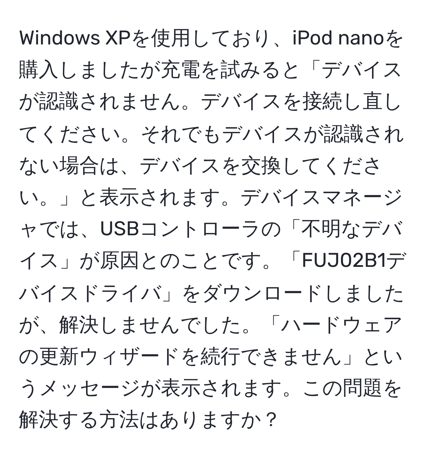 Windows XPを使用しており、iPod nanoを購入しましたが充電を試みると「デバイスが認識されません。デバイスを接続し直してください。それでもデバイスが認識されない場合は、デバイスを交換してください。」と表示されます。デバイスマネージャでは、USBコントローラの「不明なデバイス」が原因とのことです。「FUJ02B1デバイスドライバ」をダウンロードしましたが、解決しませんでした。「ハードウェアの更新ウィザードを続行できません」というメッセージが表示されます。この問題を解決する方法はありますか？