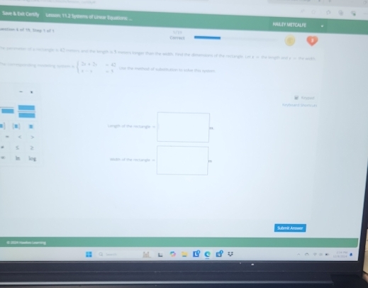 Save & Ewh Certify Lesum 112 Syttens of Linee Egatios ... 
HNLEY METCALFE 
uestion 4al 7h. Shep I all I Corredi 
ie penmener of a rectamge o 42 temers and the lengh a 3 merors longer than the width. Yed the diersions of the reclangle. L k = the length ast e o the with
beginarrayl 2x+2y=42 x-y=1endarray. Use the mertet of subatiution to sole thee rumem 
Respatt 
Kiyhnard Shom sn 
Lengh of the rectinge = . 
) 
> 
Ang 
Submit Answee 
E 224 Madan Learóra