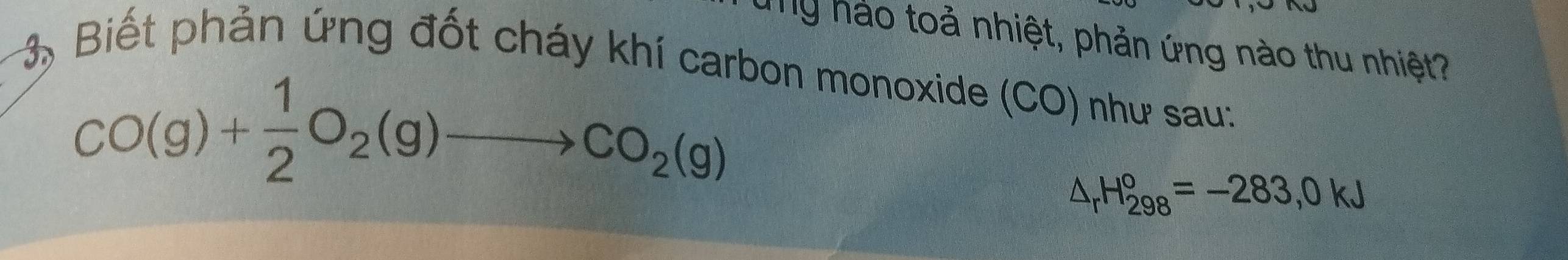 ung hảo toả nhiệt, phản ứng nào thu nhiệt? 
3, Biết phản ứng đốt cháy khí carbon monoxide (CO) như sau:
CO(g)+ 1/2 O_2(g)to CO_2(g)
△ _rH_(298)°=-283,0kJ