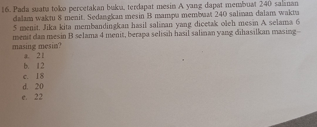 Pada suatu toko percetakan buku, terdapat mesin A yang dapat membuat 240 salinan
dalam waktu 8 menit. Sedangkan mesin B mampu membuat 240 salinan dalam waktu
5 menit. Jika kita membandingkan hasil salinan yang dicetak oleh mesin A selama 6
menit dan mesin B selama 4 menit, berapa selisih hasil salinan yang dihasilkan masing--
masing mesin?
a. 21
b. 12
c. 18
d. 20
e. 22