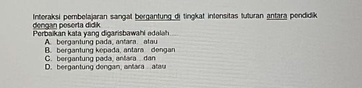 Interaksi pembelajaran sangat bergantung di tingkat intensitas tuturan antara pendidik
dengan peserta didik
Perbaikan kata yang digarisbawahi adalah..
A. bergantung pada, antara. atau
B. bergantung kepada, antara dengan
C. bergantung pada, antara dan
D. bergantung dengan, antara atau