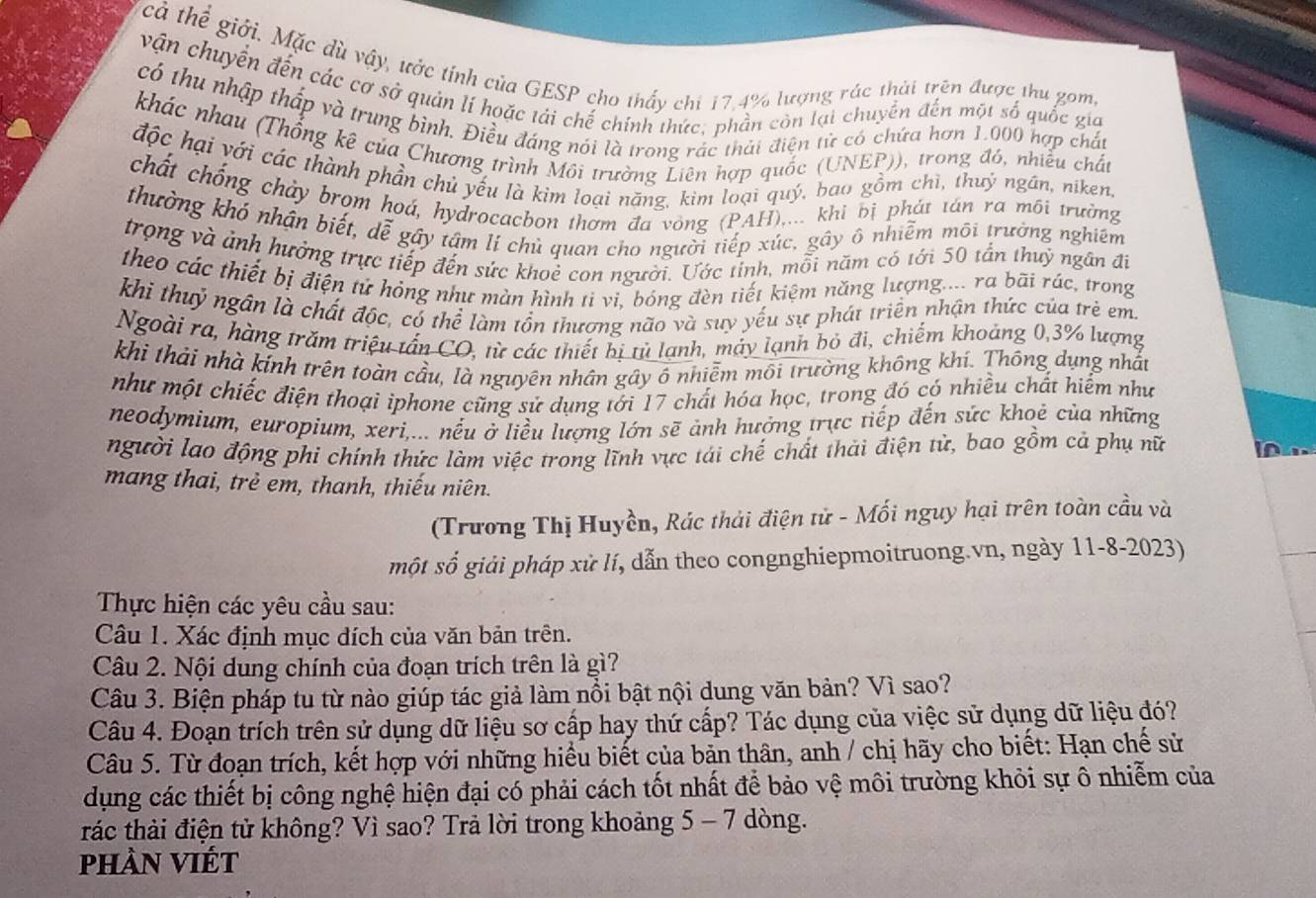 cả thể giới. Mặc dù vậy, ước tính của GESP cho thấy chi 17,4% lượng rác thời trên được thu gomg
vận chuyển đến các cơ sở quản lí hoặc tải chế chính thức, phần còn lại chuyển đến một số quốc gia
có thu nhập thấp và trung bình. Điều đáng nói là trong rác thái điện tử có chứa hơn 1.000 hợp chất
khác nhau (Thống kê của Chương trình Môi trường Liên hợp quốc (UNEP)), trong đó, nhiều chất
độc hại với các thành phần chủ yếu là kim loại năng, kìm loại quý, bao gồm chì, thuỷ ngân, niken,
chất chống chảy brom hoá, hydrocacbon thơm đa vòng (PAH),... khi bị phát tán ra môi trường
thường khó nhận biết, dễ gây tâm lí chủ quan cho người tiếp xúc, gây ô nhiễm môi trường nghiêm
trong và ảnh hưởng trực tiếp đến sức khoẻ con người. Ước tỉnh, mỗi năm có tới 50 tần thuỷ ngân đi
theo các thiết bị điện tứ hỏng như màn hình ti vi, bóng đèn tiết kiệm năng lượng.... ra bãi rác, trong
khi thuỷ ngân là chất độc, có thể làm tồn thương não và suy yếu sự phát triển nhận thức của trẻ em
Ngoài ra, hàng trăm triệu tấn CO, từ các thiết bị tủ lạnh, máy lạnh bỏ đì, chiếm khoảng 0,3% lượng
khi thải nhà kính trên toàn cầu, là nguyên nhân gây ổ nhiễm môi trường không khí. Thông dụng nhất
như một chiếc điện thoại iphone cũng sử dụng tới 17 chất hóa học, trong đó có nhiều chất hiểm như
neodymium, europium, xeri,... nếu ở liều lượng lớn sẽ ảnh hưởng trực tiếp đến sức khoẻ của những
người lao động phi chính thức làm việc trong lĩnh vực tái chế chất thải điện tử, bao gồm cả phụ nữ In
mang thai, trẻ em, thanh, thiếu niên.
(Trương Thị Huyền, Rác thải điện tử - Mối nguy hại trên toàn cầu và
một số giải pháp xử lí, dẫn theo congnghiepmoitruong.vn, ngày 11-8-2023)
Thực hiện các yêu cầu sau:
Câu 1. Xác định mục đích của văn bản trên.
Câu 2. Nội dung chính của đoạn trích trên là gì?
Câu 3. Biện pháp tu từ nào giúp tác giả làm nổi bật nội dung văn bản? Vì sao?
Câu 4. Đoạn trích trên sử dụng dữ liệu sơ cấp hay thứ cấp? Tác dụng của việc sử dụng dữ liệu đó?
Câu 5. Từ đoạn trích, kết hợp với những hiểu biết của bản thân, anh / chị hãy cho biết: Hạn chế sử
dụng các thiết bị công nghệ hiện đại có phải cách tốt nhất để bảo vệ môi trường khỏi sự ô nhiễm của
trác thải điện tử không? Vì sao? Trả lời trong khoảng 5 - 7 dòng.
phần VIết