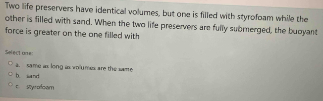 Two life preservers have identical volumes, but one is filled with styrofoam while the
other is filled with sand. When the two life preservers are fully submerged, the buoyant
force is greater on the one filled with
Select one:
a. same as long as volumes are the same
b. sand
c. styrofoam