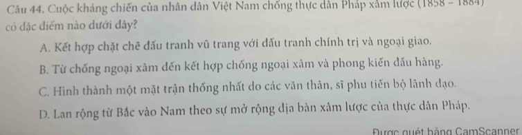 Cuộc kháng chiến của nhân dân Việt Nam chống thực dân Pháp xâm lược ( 1858-1664 
có đặc điểm nào dưới đây?
A. Kết hợp chặt chẽ đấu tranh vũ trang với đấu tranh chính trị và ngoại giao.
B. Từ chống ngoại xâm dến kết hợp chống ngoại xâm và phong kiến đấu hàng.
C. Hình thành một mặt trận thống nhất do các văn thân, sĩ phu tiến bộ lãnh đạo.
D. Lan rộng từ Bắc vào Nam theo sự mở rộng địa bàn xâm lược của thực dân Pháp.
Được quét hằng CamScanner