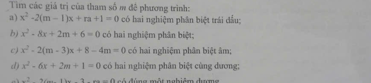 Tìm các giá trị của tham số m để phương trình: 
a) x^2-2(m-1)x+ra+1=0 có hai nghiệm phân biệt trái đấu; 
b) x^2-8x+2m+6=0 có hai nghiệm phân biệt; 
c) x^2-2(m-3)x+8-4m=0 có hai nghiệm phân biệt âm; 
d) x^2-6x+2m+1=0 có hai nghiệm phân biệt cùng dương;
x^22(x+1)x3x có đúng một nabiêm đương