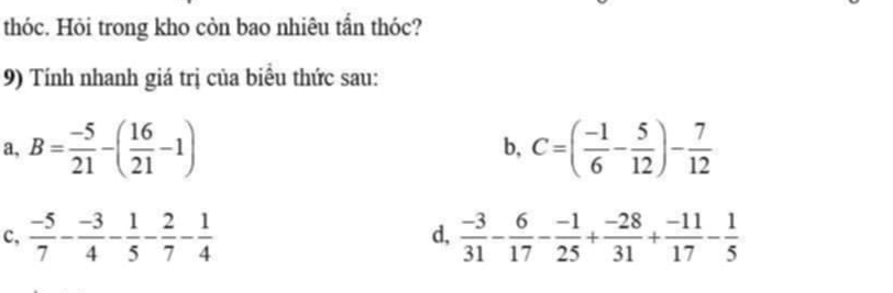 thóc. Hỏi trong kho còn bao nhiêu tần thóc?
9) Tính nhanh giá trị của biểu thức sau:
a, B= (-5)/21 -( 16/21 -1) C=( (-1)/6 - 5/12 )- 7/12 
b,
c,  (-5)/7 - (-3)/4 - 1/5 - 2/7 - 1/4   (-3)/31 - 6/17 - (-1)/25 + (-28)/31 + (-11)/17 - 1/5 
d,