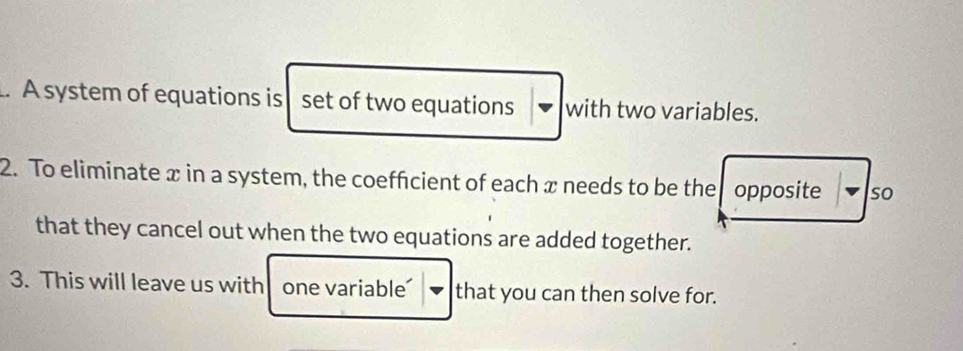 A system of equations is set of two equations with two variables. 
2. To eliminate x in a system, the coeffcient of each x needs to be the opposite so 
that they cancel out when the two equations are added together. 
3. This will leave us with one variable that you can then solve for.