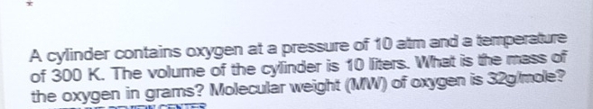 τ 
A cylinder contains oxygen at a pressure of 10 atm and a temperature 
of 300 K. The volume of the cylinder is 10 liters. What is the mass of 
the oxygen in grams? Molecular weight (MW) of oxygen is 32g/mole?